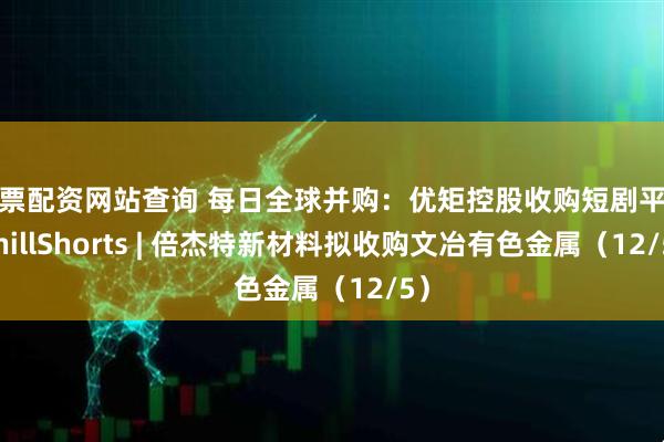 股票配资网站查询 每日全球并购：优矩控股收购短剧平台ChillShorts | 倍杰特新材料拟收购文冶有色金属（12/5）