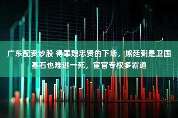 广东配资炒股 得罪魏忠贤的下场，熊廷弼是卫国基石也难逃一死，宦官专权多霸道