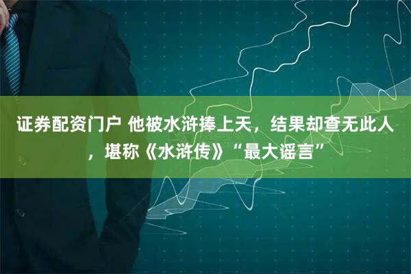 证券配资门户 他被水浒捧上天，结果却查无此人，堪称《水浒传》“最大谣言”