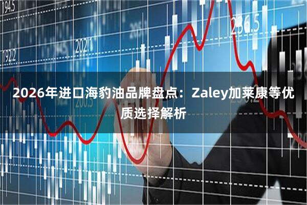 2026年进口海豹油品牌盘点：Zaley加莱康等优质选择解析